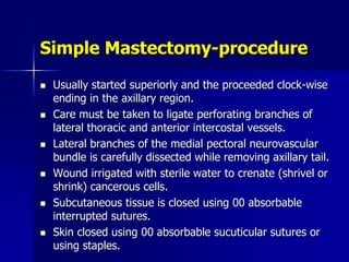 Simple Mastectomy-procedure
 Usually started superiorly and the proceeded clock-wise
ending in the axillary region.
 Care must be taken to ligate perforating branches of
lateral thoracic and anterior intercostal vessels.
 Lateral branches of the medial pectoral neurovascular
bundle is carefully dissected while removing axillary tail.
 Wound irrigated with sterile water to crenate (shrivel or
shrink) cancerous cells.
 Subcutaneous tissue is closed using 00 absorbable
interrupted sutures.
 Skin closed using 00 absorbable sucuticular sutures or
using staples.
 