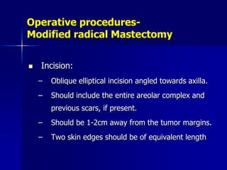 Operative procedures-
Modified radical Mastectomy
 Incision:
– Oblique elliptical incision angled towards axilla.
– Should include the entire areolar complex and
previous scars, if present.
– Should be 1-2cm away from the tumor margins.
– Two skin edges should be of equivalent length
 