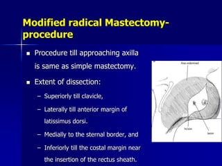 Modified radical Mastectomy-
procedure
 Procedure till approaching axilla
is same as simple mastectomy.
 Extent of dissection:
– Superiorly till clavicle,
– Laterally till anterior margin of
latissimus dorsi.
– Medially to the sternal border, and
– Inferiorly till the costal margin near
the insertion of the rectus sheath.
 
