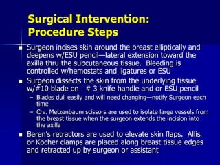 Surgical Intervention:
Procedure Steps
 Surgeon incises skin around the breast elliptically and
deepens w/ESU pencil—lateral extension toward the
axilla thru the subcutaneous tissue. Bleeding is
controlled w/hemostats and ligatures or ESU
 Surgeon dissects the skin from the underlying tissue
w/#10 blade on # 3 knife handle and or ESU pencil
– Blades dull easily and will need changing—notify Surgeon each
time
– Crv. Metzenbaum scissors are used to isolate large vessels from
the breast tissue when the surgeon extends the incision into
the axilla
 Beren’s retractors are used to elevate skin flaps. Allis
or Kocher clamps are placed along breast tissue edges
and retracted up by surgeon or assistant
 