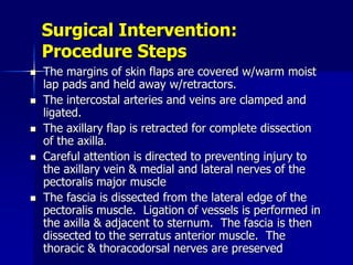 Surgical Intervention:
Procedure Steps
 The margins of skin flaps are covered w/warm moist
lap pads and held away w/retractors.
 The intercostal arteries and veins are clamped and
ligated.
 The axillary flap is retracted for complete dissection
of the axilla.
 Careful attention is directed to preventing injury to
the axillary vein & medial and lateral nerves of the
pectoralis major muscle
 The fascia is dissected from the lateral edge of the
pectoralis muscle. Ligation of vessels is performed in
the axilla & adjacent to sternum. The fascia is then
dissected to the serratus anterior muscle. The
thoracic & thoracodorsal nerves are preserved
 