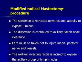 Modified radical Mastectomy-
procedure
 The specimen is retracted upwards and laterally to
expose P.minor.
 The dissection is continued to axillary lymph node
clearance.
 Care must be taken not to injure medial pectoral
nerve and vessels.
 The axillary investing fascia is incised to expose
the axillary group of lymph nodes.
 