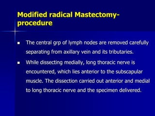 Modified radical Mastectomy-
procedure
 The central grp of lymph nodes are removed carefully
separating from axillary vein and its tributaries.
 While dissecting medially, long thoracic nerve is
encountered, which lies anterior to the subscapular
muscle. The dissection carried out anterior and medial
to long thoracic nerve and the specimen delivered.
 