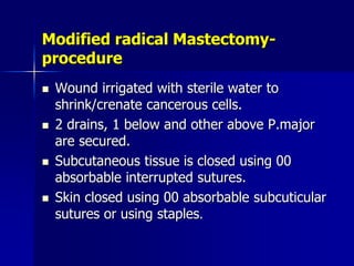 Modified radical Mastectomy-
procedure
 Wound irrigated with sterile water to
shrink/crenate cancerous cells.
 2 drains, 1 below and other above P.major
are secured.
 Subcutaneous tissue is closed using 00
absorbable interrupted sutures.
 Skin closed using 00 absorbable subcuticular
sutures or using staples.
 