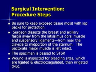 Surgical Intervention:
Procedure Steps
 Be sure to keep exposed tissue moist with lap
packs for protection
 Surgeon dissects the breast and axillary
fascia away from the latissimus dorsi muscle
and suspensory ligaments—from near the
clavicle to midportion of the sternum. The
pectoralis major muscle is left intact.
 The specimen is passed to STSR
 Wound is inspected for bleeding sites, which
are ligated & electrocoagulated, then irrigated
(NS).
 