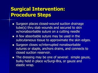 Surgical Intervention:
Procedure Steps
 Surgeon places closed-wound suction drainage
tube(s) thru stab wounds and secured to skin
w/nonabsorbable suture on a cutting needle
 A few absorbable suture may be used in the
subcutaneous tissue to approximate the skin edges.
 Surgeon closes w/interrupted nonabsorbable
sutures or staple, anchors drains, and connects to
closed suction reservoir.
 The dressing may be one of several: simple gauze,
bulky held in place w/Surgi-Bra, or gauze and
elastic wrap.
 