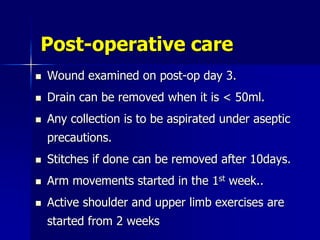 Post-operative care
 Wound examined on post-op day 3.
 Drain can be removed when it is < 50ml.
 Any collection is to be aspirated under aseptic
precautions.
 Stitches if done can be removed after 10days.
 Arm movements started in the 1st week..
 Active shoulder and upper limb exercises are
started from 2 weeks
 