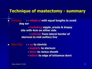 Technique of mastectomy - summary
 Incision : - elliptical with equal lengths to avoid
dog ear
- including nipple ,areola & biopsy
site with 4cm on either side
- extends from lateral border of
sternum to mid-axillary line
 Skin flap : - up to clavicle
- medially to sternum
- down to rectus sheath
- lateral to edge of latissmus dorsi
Friday, October 27, 2023 71
 