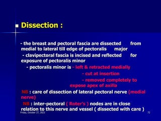  Dissection :
- the breast and pectoral fascia are dissected from
medial to lateral till edge of pectoralis major
- clavipectoral fascia is incised and reflected for
exposure of pectoralis minor
- pectoralis minor is - left & retracted medially
- cut at insertion
- removed completely to
expose apex of axilla
NB : care of dissection of lateral pectoral nerve (medial
nerve)
NB : inter-pectoral ( Roter’s ) nodes are in close
relation to this nerve and vessel ( dissected with care )
Friday, October 27, 2023 72
 