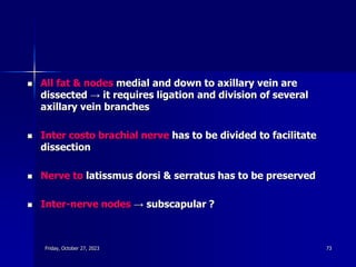  All fat & nodes medial and down to axillary vein are
dissected → it requires ligation and division of several
axillary vein branches
 Inter costo brachial nerve has to be divided to facilitate
dissection
 Nerve to latissmus dorsi & serratus has to be preserved
 Inter-nerve nodes → subscapular ?
Friday, October 27, 2023 73
 