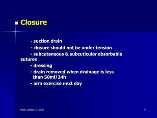  Closure
- suction drain
- closure should not be under tension
- subcutaneous & subcuticular absorbable
sutures
- dressing
- drain removed when drainage is less
than 50ml/24h
- arm exercise next day
Friday, October 27, 2023 74
 