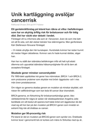 Unik kartläggning avslöjar
cancerrisk
Publicerad 20 mars 2016 på SVT Nyheter
Ett genteknikföretag på Island kan räkna ut vilka i befolkningen
som har en skyhög ärftlig risk för bröstcancer och för tidig
död. Det har väckt stor debatt i landet.
Företaget vill nu informera alla som är i farozonen, även de som inte bett
om att få veta, och det väcker känslor hos islänningarna. Men genforskare
Kári Stefánsson försvarar förslaget:
– Vi måste utnyttja den här kunskapen. Hundratals kvinnor har redan hunnit
dö medan frågan debatteras. Kvinnor vars liv hade kunnat räddas, säger
han.
Han har nu ställt den isländska befolkningen inför ett helt nytt etiskt
dilemma och uppvaktat isländska hälsomyndigheter för att få dem att
acceptera förslaget.
Skadade gener minskar cancerskyddet
På 1990-talet upptäcktes två gener hos människan; BRCA 1 och BRCA 2,
som producerar proteiner som skyddar mot bröst- äggstocks- och i viss
mån även prostatacancer.
Om någon av generna skadas genom en mutation så minskar skyddet, och
risken för cellförändringar som kan leda till cancer ökar dramatiskt.
BRCA-generna, en förkortning för bröstcancerkänsliga gener, blev
världsberömda för några år sedan när skådespelerskan Angelina Jolie
berättade om sitt beslut att operera bort både bröst och äggstockar då det
visat sig att hon bar på den mutation på BRCA1-genen som innebär en
extremt hög risk att drabbas av cancer.
Mutation ger 90-procentig risk
På Island är det en mutation på BRCA2-genen som sprider oro. Drabbade
kvinnor lever i genomsnitt tolv år kortare och mäns liv förkortas med sju år,
 