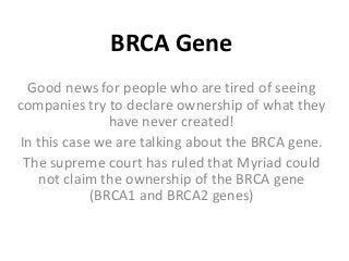 BRCA Gene
Good news for people who are tired of seeing
companies try to declare ownership of what they
have never created!
In this case we are talking about the BRCA gene.
The supreme court has ruled that Myriad could
not claim the ownership of the BRCA gene
(BRCA1 and BRCA2 genes)
 