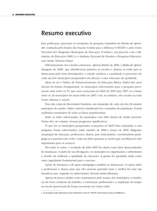 8 | resumo exeCutivo




                       Resumo executivo
                       Esta publicação apresenta os resultados da pesquisa Caminhos do Direito de Apren-
                       der, realizada pelo Fundo das Nações Unidas para a Infância (UNICEF) e pela União
                       Nacional dos Dirigentes Municipais de Educação (Undime), em parceria com o Mi-
                       nistério da Educação (MEC) e o Instituto Nacional de Estudos e Pesquisas Educacio-
                       nais Anísio Teixeira (Inep).
                           Diferentemente dos estudos anteriores, Aprova Brasil, de 2006, e Redes de Apren-
                       dizagem, de 20081, que identificaram primeiro as escolas e, depois, as redes que se
                       destacaram pelo bom desempenho, o estudo analisou a caminhada (o processo) de
                       cada um dos municípios pesquisados em direção a uma educação de qualidade.
                           Além de ter o Índice de Desenvolvimento da Educação Básica (Ideb) dos anos
                       iniciais do Ensino Fundamental, os municípios selecionados para a pesquisa preci-
                       savam estar entre os 5% que mais avançaram no Ideb de 2005 para 2007 ou constar
                       entre os 20 municípios de maior Ideb em 2007 e ter, no mínimo, três escolas na rede
                       (entre urbanas e rurais).
                           Para dar conta da diversidade brasileira, um município de cada um dos 26 estados
                       participou do estudo. Outra variável considerada foi o tamanho da população. Foram
                       analisados municípios de todas as faixas populacionais.
                           Entre as redes selecionadas, há municípios com Ideb abaixo da média nacional.
                       Todos eles, no entanto, tiveram progressos significativos.
                           O que fez os municípios pesquisados avançarem no Ideb? Para responder a essa
                       pergunta, foram entrevistados, entre outubro de 2008 e março de 2009, dirigentes
                       municipais de educação, professores, alunos, pais, funcionários, coordenadores peda-
                       gógicos e parceiros das redes. Cada um deles apontou as razões que acreditam ter sido
                       importantes para os avanços.
                           Em todas as redes, o resultado do Ideb 2005 foi citado como fator desencadeador
                       de mudanças. A partir de sua divulgação, os municípios se organizaram e enfrentaram
                       o desafio de melhorar a qualidade da educação. A gestão foi apontada ainda como
                       outro ingrediente fundamental para o sucesso.
                           Ações de formação e de apoio pedagógico também se destacaram. O apoio dado
                       a professores e alunos para que eles possam aprender mais e melhor foi uma das
                       iniciativas que, segundo os entrevistados, fizeram muita diferença.
                           Apesar de pouco citadas como responsáveis pelo avanço dos municípios, a existên-
                       cia de boas condições de trabalho, a valorização profissional e a ampliação do tempo
                       na escola apareceram de forma recorrente em várias redes.

                       1 As pesquisas estão disponíveis para download no site do UNICEF: www.unicef.org.br, em Biblioteca.
 