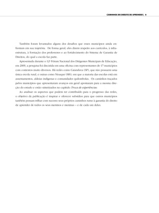 Caminhos do direito de aprender | 9




   Também foram levantados alguns dos desafios que esses municípios ainda en-
frentam em sua trajetória. De forma geral, eles dizem respeito aos currículos, à infra-
estrutura, à formação dos professores e ao fortalecimento do Sistema de Garantia de
Direitos, do qual a escola faz parte.
   Apresentada durante o 12o Fórum Nacional dos Dirigentes Municipais de Educação,
em 2009, a pesquisa foi discutida em uma oficina com representantes de 17 municípios
com contextos muito diversos. Há redes como Catanduva (SP), que não possuem uma
única escola rural, e outras como Nioaque (MS), em que a maioria das escolas está em
assentamentos, aldeias indígenas e comunidades quilombolas. Os caminhos traçados
pelos municípios que apresentaram avanços em geral apontaram para a mesma dire-
ção do estudo e estão sintetizados no capítulo Troca de experiências.
   Ao analisar os aspectos que podem ter contribuído para o progresso das redes,
o objetivo da publicação é inspirar e oferecer subsídios para que outros municípios
também possam trilhar com sucesso seus próprios caminhos rumo à garantia do direito
de aprender de todos os seus meninos e meninas – e de cada um deles.
 
