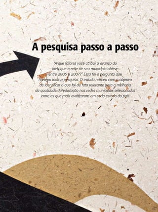 A pesquisa passo a passo
           “A que fatores você atribui o avanço do
          Ideb que a rede de seu município obteve
        entre 2005 e 2007?” Essa foi a pergunta que
  norteou toda a pesquisa. O estudo nasceu com o objetivo
  de identificar o que foi de fato relevante para a melhoria
da qualidade da educação nas redes municipais selecionadas
   entre as que mais avançaram em cada estado do país
 