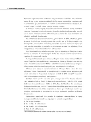 12 | A pesquisA pAsso A pAsso




                           Repare na capa deste livro. Ela lembra um passatempo, o labirinto, mas, diferente-
                           mente do que ocorre no jogo tradicional, não há apenas um caminho como alternati-
                           va e sim vários que, muitas vezes, se cruzam. Os trajetos também não são iguais. Há
                           os mais longos e os mais curtos, estradas largas e estreitas.
                                A ilustração é uma colagem produzida com base em diferentes papéis e sintetiza,
                           com arte, o principal objetivo do estudo Caminhos do Direito de Aprender: identifi-
                           car os passos considerados mais relevantes para o avanço das redes municipais em
                           relação à qualidade da educação.
                                Ao contrário das pesquisas anteriores1, Aprova Brasil, de 2006, e Redes de Apren-
                           dizagem, de 2008, que identificaram escolas e redes que se destacaram pelo bom
                           desempenho, o estudo teve como foco principal o processo. Analisou o trajeto que
                           cada um dos municípios pesquisados percorreu para avançar em relação ao Ideb,
                           sem perder de vista outros indicadores educacionais.
                                Três dimensões foram levadas em conta: práticas pedagógicas, formação de pro-
                           fessores e ambiente de aprendizagem. Todas elas têm um caráter estruturante no
                           cotidiano da comunidade escolar.
                                A pesquisa foi realizada pelo Fundo das Nações Unidas para a Infância (UNICEF)
                           e pela União Nacional dos Dirigentes Municipais de Educação (Undime), em parceria
                           com o Ministério da Educação (MEC) e o Instituto Nacional de Estudos e Pesquisas
                           Educacionais Anísio Teixeira (Inep), em cada um dos estados brasileiros.
                                Além de ter o Índice de Desenvolvimento da Educação Básica (Ideb) dos anos
                           iniciais do Ensino Fundamental, os municípios selecionados para a pesquisa preci-
                           savam estar entre os 5% que mais avançaram no Ideb de 2005 para 2007 ou constar
                           entre os 20 municípios de maior Ideb em 2007.
                                Também foram levadas em conta para a seleção das redes diversas informa-
                           ções socioeconômicas: Índice de Desenvolvimento Infantil (IDI) de 2004, Índice
                           de Desenvolvimento Humano (IDH) de 2000, Taxa de Abandono dos anos iniciais
                           do Ensino Fundamental em 2007, Taxa de Distorção Idade-Série dos anos iniciais do
                           Ensino Fundamental em 2006 e proporção de alunos que estudam em escolas que
                           possuem regulamentação no conselho ou órgão municipal, estadual ou federal
                           de educação.
                                Outra variável considerada foi o tamanho da população. A intenção foi ter no estudo
                           municípios de diferentes tamanhos. A população foi separada em quatro faixas:
                           1. Até 10 mil habitantes
                           2. De 10.001 a 20 mil habitantes
                           3. De 20.001 a 100 mil habitantes
                           4. Mais de 100 mil habitantes
                           1 As pesquisas estão disponíveis para download no site do UNICEF: www.unicef.org.br, em Biblioteca.
 