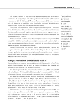 CAminhos do direito de Aprender | 13




   Para facilitar a escolha, foi feito um quadro dos municípios em cada estado, região   Com populações
e o tamanho de sua população com todos aqueles que estavam entre os 5% que mais          que variaram
avançaram no Ideb de 2005 para 2007 ou que ficaram entre os 20 de maior Ideb em          nos municípios
2007. Na sequência, os municípios foram classificados em ordem decrescente pelo
                                                                                         de 3.814
avanço do Ideb, Ideb de 2007 e população, respectivamente.
                                                                                         (Pejuçara, RS) a
   Levando em conta todos esses critérios, os pesquisadores chegaram a 160 muni-
                                                                                         720.070 habitantes
cípios. Inicialmente, a ideia era selecionar 25 municípios, com base na identificação
dos cinco melhores de cada região. A questão é que a amostra segundo essa me-            (Campo Grande,
todologia deixaria de fora diversos estados, prejudicando a representatividade das       MS), as redes de
diferentes realidades e regiões.                                                         ensino selecionadas
   Por isso, mantendo o critério básico dos municípios que mais avançaram no Ideb        para o estudo são
entre 2005 e 2007, foi selecionado um município em cada estado brasileiro. Após as       representativas
visitas aos municípios escolhidos, três redes municipais de ensino foram substituídas
                                                                                         da realidade e
por não atenderem às necessidades do estudo.
                                                                                         da diversidade
   A metodologia utilizada é a “pesquisa rápida” (rapid assessment), a mesma das
                                                                                         brasileira
pesquisas anteriores, Aprova Brasil e Redes de Aprendizagem. O método garante in-
formação qualitativa sobre uma área geográfica de forma rápida, sucinta e a custos
baixos. Utiliza dados preexistentes para obter da comunidade opiniões e informações
objetivas sobre o tema estudado.


Avanços aconteceram em realidades diversas
Com populações que variaram nos municípios de 3.814 (Pejuçara, RS) a 720.070 ha-
bitantes (Campo Grande, MS), as redes de ensino selecionadas para o estudo são
representativas da realidade e da diversidade brasileira.
   Dos 26 municípios analisados, pouco mais de um terço deles (38,5%) tem de 10.001
a 20 mil habitantes, 27% têm até 10 mil habitantes, 23,1% possuem de 20.001 a 100 mil
habitantes e 15,4% são capitais de estado, com mais de 100 mil habitantes.
   Já o potencial econômico de cada um deles, avaliado em termos da renda de sua
população com base no cálculo do PIB per capita, foi de 2.290 reais (Altaneira, CE)
a 147.312 reais (Quissamã, RJ). A distância entre as duas pontas é reveladora da
desigualdade social que no Brasil assume um caráter regionalizado. Nordeste e
Norte detêm a média mais baixa, 4.200 e 6.016 reais, respectivamente. Já a Região
Sul apresenta a maior média de PIB per capita, 13.141 reais.
   Diferentemente do que se imagina, no entanto, os municípios com maior PIB não
foram aqueles que obtiveram melhor Ideb nem os que mais avançaram entre 2005 e
2007. Quissamã, por exemplo, obteve 4,5 de Ideb, um avanço de 1,3 em relação a
2005. Já Altaneira, o município com o menor PIB per capita dentre os pesquisados,
alcançou 5,2 em 2007, 2,1 mais do que em 2005.
 