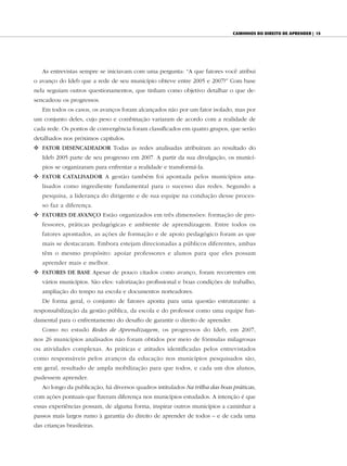 CAminhos do direito de Aprender | 15




   As entrevistas sempre se iniciavam com uma pergunta: “A que fatores você atribui
o avanço do Ideb que a rede de seu município obteve entre 2005 e 2007?” Com base
nela seguiam outros questionamentos, que tinham como objetivo detalhar o que de-
sencadeou os progressos.
   Em todos os casos, os avanços foram alcançados não por um fator isolado, mas por
um conjunto deles, cujo peso e combinação variaram de acordo com a realidade de
cada rede. Os pontos de convergência foram classificados em quatro grupos, que serão
detalhados nos próximos capítulos.
v FAtor dEsENCAdEAdor Todas as redes analisadas atribuíram ao resultado do
   Ideb 2005 parte de seu progresso em 2007. A partir da sua divulgação, os municí-
   pios se organizaram para enfrentar a realidade e transformá-la.
v	 	 Ator CAtAlIsAdor A gestão também foi apontada pelos municípios ana-
   F
   lisados como ingrediente fundamental para o sucesso das redes. Segundo a
   pesquisa, a liderança do dirigente e de sua equipe na condução desse proces-
   so faz a diferença.
v	 	 AtorEs dE AvANço Estão organizados em três dimensões: formação de pro-
   F
   fessores, práticas pedagógicas e ambiente de aprendizagem. Entre todos os
   fatores apontados, as ações de formação e de apoio pedagógico foram as que
   mais se destacaram. Embora estejam direcionadas a públicos diferentes, ambas
   têm o mesmo propósito: apoiar professores e alunos para que eles possam
   aprender mais e melhor.
v FAtorEs dE BAsE Apesar de pouco citados como avanço, foram recorrentes em
   vários municípios. São eles: valorização profissional e boas condições de trabalho,
   ampliação do tempo na escola e documentos norteadores.
   De forma geral, o conjunto de fatores aponta para uma questão estruturante: a
responsabilização da gestão pública, da escola e do professor como uma equipe fun-
damental para o enfrentamento do desafio de garantir o direito de aprender.
   Como no estudo Redes de Aprendizagem, os progressos do Ideb, em 2007,
nos 26 municípios analisados não foram obtidos por meio de fórmulas milagrosas
ou atividades complexas. As práticas e atitudes identificadas pelos entrevistados
como responsáveis pelos avanços da educação nos municípios pesquisados são,
em geral, resultado de ampla mobilização para que todos, e cada um dos alunos,
pudessem aprender.
   Ao longo da publicação, há diversos quadros intitulados Na trilha das boas práticas,
com ações pontuais que fizeram diferença nos municípios estudados. A intenção é que
essas experiências possam, de alguma forma, inspirar outros municípios a caminhar a
passos mais largos rumo à garantia do direito de aprender de todos – e de cada uma
das crianças brasileiras.
 