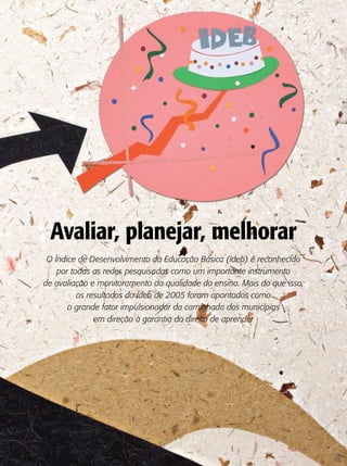 Avaliar, planejar, melhorar
 O Índice de Desenvolvimento da Educação Básica (Ideb) é reconhecido
    por todas as redes pesquisadas como um importante instrumento
de avaliação e monitoramento da qualidade do ensino. Mais do que isso,
          os resultados do Ideb de 2005 foram apontados como
       o grande fator impulsionador da caminhada dos municípios
               em direção à garantia do direito de aprender
 