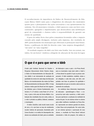 18 | AvAliAr, plAnejAr, melhorAr




                           O reconhecimento da importância do Índice de Desenvolvimento da Edu-
                           cação Básica (Ideb) tanto para o diagnóstico da educação dos municípios
                           quanto para o planejamento das ações necessárias a seu aprimoramento foi
                           unânime. Nos 26 municípios visitados, o Ideb apareceu como um fator cons-
                           cientizador, agregador e impulsionador, que desencadeou uma mobilização
                           geral da comunidade e chamou todos à responsabilidade de garantir um
                           ensino de qualidade.
                              O peso do índice ficou claro pelos comentários levantados sobre o impacto
                           causado pela ampla divulgação, inclusive pela imprensa, dos resultados de
                           2005, particularmente nos municípios que obtiveram as pontuações mais baixas.
                           Nestes, a publicação do Ideb foi descrita como “uma surpresa desagradável”,
                           “um susto” ou “uma vergonha”.
                              “O resultado negativo do Ideb caiu feito uma bomba. Saiu nos jornais, nas
                           rádios, foi um horror”, lembrou a dirigente de educação de São José da Lagoa




                           O que é e para que serve o Ideb
                           Criado pelo Instituto Nacional de Estudos e        da federação e para o país, e da Prova Brasil,
                           Pesquisas Educacionais Anísio Teixeira (Inep),     para os municípios (veja mais sobre o Saeb e
                           o Índice de Desenvolvimento da Educação Bá-        a Prova Brasil no quadro O que as provas com-
                           sica (Ideb) é um instrumento de avaliação da       provam). O Ideb estabelece, também, metas a
                           qualidade do ensino de cada etapa da Educação      ser atingidas a cada dois anos, até 2021, esti-
                           Básica e de monitoramento das metas do Plano       puladas com base no patamar de qualidade e
                           de Desenvolvimento da Educação (PDE). O Inep       desempenho em que se encontra cada escola no
                           calcula o índice geral do Brasil em três segmen-   momento da avaliação.
                           tos distintos: para o Ensino Fundamental, anos        Ao combinar duas dimensões importantes
                           iniciais (1 a 4 séries) e anos finais (5 a 8 sé-
                                    a       a                     a   a
                                                                              da educação – aprendizagem e fluxo – e ex-
                           ries), e para o três anos do Ensino Médio. A ta-   pressá-las num valor numérico, o Ideb contri-
                           bulação dos resultados leva em conta, ainda, se    bui para aprimorar a avaliação da realidade do
                           a rede é privada ou pública (federal, estaduais    ensino do país. Se um sistema retiver os alunos
                           e municipais).                                     para obter melhores resultados na Prova Bra-
                              O índice classifica cada escola numa escala     sil, reprovando um número grande de alunos,
                           de zero a 10, com base na taxa de rendimento       o fator fluxo será prejudicado. Por outro lado,
                           escolar (índices de aprovação, levantados pelo     se um sistema apressar a aprovação de seus
                           Censo Escolar) e na média de desempenho dos        alunos, o resultado da Prova Brasil indicará
                           alunos nas avaliações do Saeb, para as unidades    claramente a falta de preparo. Em ambos os
 