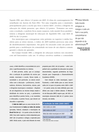 CAminhos do direito de Aprender | 19




Tapada (PB), que obteve 1,9 ponto em 2005. O clima de constrangimento foi                               {{ Estava faltando
semelhante em Aurora do Pará (PA): “Foi uma vergonha para o município,                                  todo mundo
principalmente para a escola que tirou o menor Ideb”, revelou a dirigente de                            arregaçar as
educação da cidade paraense, que obteve 2,3 pontos. “Tomamos um susto
                                                                                                        mangas e cada um
com o resultado, o prefeito ficou muito surpreso, todo mundo ficou perdido”,
                                                                                                        fazer a sua parte,
relatou a dirigente municipal de educação de Aquidabã (SE), cujo Ideb de
                                                                                                        conscientizar-se
2005 foi de 1,0 ponto.
   Nos municípios que conseguiram valor próximo ou superior à média bra-                                de que não
sileira para as séries iniciais, o índice de 2005 também provocou uma série                             depende só da
de desdobramentos importantes. Em geral, foi encarado como um ponto de                                  administração.||
partida para a mobilização da comunidade em torno de um objetivo comum:                                    Dirigente de educação
garantir o direito de aprender.                                                                                 de Aquidabã (SE)

   Em Campo Grande (MS), a dirigente de educação realizou seis encontros
com mil funcionários cada um. O esforço envolveu também a comunidade




casos, o Ideb identifica a necessidade de corre-   proposta para 2021, de 6,0 pontos – valor com-
ções e aperfeiçoamentos no sistema.                patível com a qualidade da educação nos países
   O Ideb permite, ainda, que se acompa-           desenvolvidos, segundo parâmetros da Orga-
nhe a evolução da qualidade do ensino por          nização para Cooperação e Desenvolvimento
estado, município e escola. Desse modo, a          Econômico (OCDE).
sociedade e, em particular, os atores envol-            Com relação às redes municipais, especi-
vidos com a educação – professores, coorde-        ficamente, o Ideb médio para os anos iniciais
nadores, diretores, funcionários, alunos, pais     subiu de 3,4 para 4,0 pontos entre 2005 e 2007
e dirigentes municipais e estaduais – dispõem      – 0,5 ponto acima da meta definida para este
de um diagnóstico ao mesmo tempo amplo e           último ano (veja a tabela abaixo). O Ministé-
detalhado do ensino no país, e parâmetros          rio da Educação (MEC) espera que, até 2021, os
para identificar pontos fortes, a ser mantidos     municípios alcancem Ideb de 5,7 pontos (anos
e reforçados, e pontos fracos, que devem ser       iniciais), em média.
atacados e superados.
   O Ideb de 2007 para os anos iniciais do En-      A evolução do Ideb (2005-2007)*
sino Fundamental de todas as redes de ensino        Ideb médio em 2005                           3,4
(privadas, federal, estaduais e municipais) do      Ideb médio em 2007                           4,0
Brasil foi de 4,2 – 0,4 ponto acima do Ideb de
                                                    Meta das redes municipais em 2007            3,5
2005. Esse valor superou a meta estipulada para
2007 (de 3,9 pontos) e atingiu a esperada para      Total de municípios avaliados em 2007      5.483
                                                    Fonte: MEC/Inep
2009. Ainda assim, o país está distante da meta    *Anos iniciais das redes municipais
 