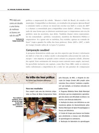 20 | AvAliAr, plAnejAr, melhorAr




   {{ O Ideb vem            política e empresarial da cidade. “Mostrei o Ideb do Brasil, do estado e do
   como um desafio          município. Compartilhei as diretrizes, os resultados da pesquisa Aprova Brasil

   e uma forma              e estimulei todos a colocar no mural das escolas seu Ideb e a meta de 2007
                            e a chamar a comunidade para compartilhar esses dados”, afirmou. “Fizemos
   de melhorar
                            tudo de uma forma que os diretores sentissem que o compromisso não era do
   os fazeres em
                            prefeito, nem da secretária, mas deles. Também chamei vários representan-
   sala de aula.||          tes da comunidade – prefeito, vereadores, membros do Ministério Público e
            Professora de   empresários. Se a gente não se mobiliza, fica sozinho, apenas na vontade de
       Campo Grande (MS)
                            fazer” (veja o quadro Na trilha das boas práticas). Entre 2005 e 2007, o Ideb
                            de Campo Grande subiu de 4,2 para 5,1 pontos.


                            Comparação saudável
                            A pesquisa demonstrou ainda que um dos aspectos que levam à valorização
                            do Ideb é o fato de o índice medir o desempenho educacional de cada mu-
                            nicípio – não importa se grande centro urbano ou pequena cidade, distante
                            da capital. Esse sentimento de inserção num contexto mais amplo, nacional,
                            foi percebido inclusive em capitais, como Boa Vista (RR), onde os entrevis-
                            tados salientaram a importância de a rede ter um patamar de comparação




                            Na trilha das boas práticas                    pela Educação, do MEC, a dirigente de edu-
                            As ações que fizeram diferença                 cação de Campo Grande (MS) propôs ações
                                                                           concretas. Para a diretriz “combater a repetên-
                                                                           cia”, por exemplo, as iniciativas colocadas em
                            Foco nos resultados                            prática foram:
                            Para cumprir cada uma das diretrizes estipu-   v Programa Alfabetiza Reme (Rede Municipal
                            ladas no Plano de Metas Compromisso Todos      de Ensino), que visa complementar a aprendiza-
                                                                           gem dos alunos com dificuldade na leitura e na
        Para combater a
      repetência, alunos                                                   escrita e com distorção idade/série.
      da rede de Campo
           Grande (MS)                                                     v Avaliação de alunos com deficiência ou com
       fazem reforço no                                                    transtornos globais do desenvolvimento pelos
            contraturno
                                                                           Núcleos Municipais de Apoio Psicopedagógico à
                                                                           Pessoa com Deficiência.
                                                                           v Criação de Grupos para Avançar nos Estudos
                                                                           para atendimento a crianças com dificuldades
                                                                           de aprendizagem no contraturno.
                                                                           v Realização de laboratório de aprendizagem
 