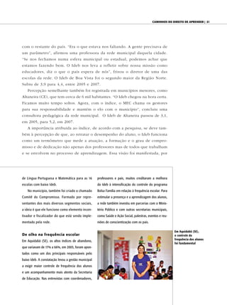 CAminhos do direito de Aprender | 21




com o restante do país. “Era o que estava nos faltando. A gente precisava de
um parâmetro”, afirmou uma professora da rede municipal daquela cidade.
“Se nos fechamos numa esfera municipal ou estadual, podemos achar que
estamos fazendo bem. O Ideb nos leva a refletir sobre nossa missão como
educadores, diz o que o país espera de nós”, frisou o diretor de uma das
escolas da rede. O Ideb de Boa Vista foi o segundo maior da Região Norte.
Subiu de 3,9 para 4,4, entre 2005 e 2007.
   Percepção semelhante também foi registrada em municípios menores, como
Altaneira (CE), que tem cerca de 6 mil habitantes. “O Ideb chegou na hora certa.
Ficamos muito tempo soltos. Agora, com o índice, o MEC chama os gestores
para sua responsabilidade e mantém o elo com o município”, concluiu uma
consultora pedagógica da rede municipal. O Ideb de Altaneira passou de 3,1,
em 2005, para 5,2, em 2007.
   A importância atribuída ao índice, de acordo com a pesquisa, se deve tam-
bém à percepção de que, ao retratar o desempenho do aluno, o Ideb funciona
como um termômetro que mede a atuação, a formação e o grau de compro-
misso e de dedicação não apenas dos professores mas de todos que trabalham
e se envolvem no processo de aprendizagem. Essa visão foi manifestada, por




de Língua Portuguesa e Matemática para as 16         professores e pais, muitos creditaram a melhora
escolas com baixo Ideb.                              do Ideb à intensificação do controle do programa
   No município, também foi criado o chamado         Bolsa Família em relação à frequência escolar. Para
Comitê do Compromisso. Formado por repre-            estimular a presença e a aprendizagem dos alunos,
sentantes dos mais diversos segmentos sociais,       a rede também investiu em parcerias com o Minis-
a ideia é que ele funcione como elemento incen-      tério Público e com outras secretarias municipais,
tivador e fiscalizador do que está sendo imple-      como Saúde e Ação Social, palestras, eventos e reu-
mentado pela rede.                                   niões de conscientização com os pais.

                                                                                                           Em Aquidabã (SE),
De olho na frequência escolar                                                                              o controle da
                                                                                                           frequência dos alunos
Em Aquidabã (SE), os altos índices de abandono,
                                                                                                           foi fundamental
que variavam de 17% a 66%, em 2005, foram apon-
tados como um dos principais responsáveis pelo
baixo Ideb. A constatação levou a gestão municipal
a exigir maior controle de frequência dos alunos
e um acompanhamento mais atento da Secretaria
de Educação. Nas entrevistas com coordenadores,
 