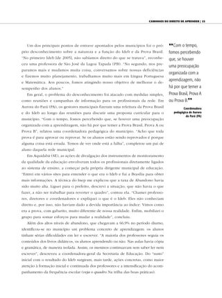 CAminhos do direito de Aprender | 23




   Um dos principais pontos de entrave apontados pelos municípios foi o pró-          {{ Com o tempo,
prio desconhecimento sobre a natureza e a função do Ideb e da Prova Brasil.           fomos percebendo
“No primeiro Ideb [de 2005], não sabíamos direito do que se tratava”, reconhe-        que, se houver
ceu uma professora de São José da Lagoa Tapada (PB). “No segundo, nos pre-
                                                                                      uma preocupação
paramos mais e mudamos muita coisa, conversamos sobre nossas deficiências
                                                                                      organizada com a
e fizemos muito planejamento, trabalhamos muito mais em Língua Portuguesa
e Matemática. Aos poucos, fomos atingindo nosso objetivo de melhorar o de-
                                                                                      aprendizagem, não
sempenho dos alunos.”                                                                 há por que temer a
   Em geral, o problema do desconhecimento foi atacado com medidas simples,           Prova Brasil, Prova A
como reuniões e campanhas de informação para os profissionais da rede. Em             ou Prova B.||
Aurora do Pará (PA), os gestores municipais fizeram uma releitura da Prova Brasil              Coordenadora
e do Ideb ao longo das reuniões para discutir uma proposta curricular para o             pedagógica de Aurora
                                                                                                 do Pará (PA)
município. “Com o tempo, fomos percebendo que, se houver uma preocupação
organizada com a aprendizagem, não há por que temer a Prova Brasil, Prova A ou
Prova B”, relatou uma coordenadora pedagógica do município. “Acho que toda
prova é para aprovar ou reprovar. Se os alunos estão sendo reprovados é porque
alguma coisa está errada. Temos de ver onde está a falha”, completou um pai de
aluno daquela rede municipal.
   Em Aquidabã (SE), as ações de divulgação dos instrumentos de monitoramento
da qualidade da educação envolveram todos os profissionais diretamente ligados
ao sistema de ensino, a começar pela própria dirigente municipal de educação.
“Entrei em vários sites para entender o que era o Ideb e fui a Brasília para obter
mais informações. A técnica do Inep me explicou que a taxa de Abandono havia
sido muito alta. Liguei para o prefeito, descrevi a situação, que não havia o que
fazer, a não ser trabalhar para reverter o quadro”, contou ela. “Chamei professo-
res, diretores e coordenadores e expliquei o que é o Ideb. Eles não conheciam
direito e, por isso, não haviam dado a devida importância ao índice. Vimos como
era a prova, com gabarito, muito diferente de nossa realidade. Enfim, mobilizei o
grupo para somar esforços para mudar a realidade”, concluiu.
   Além dos altos níveis de abandono, que chegavam a 66,9% no período diurno,
identificou-se no município um problema concreto de aprendizagem: os alunos
tinham sérias dificuldades em ler e escrever. “A maioria dos professores seguia os
conteúdos dos livros didáticos, os alunos aprendendo ou não. Nas aulas havia cópia
e gramática, de maneira isolada. Assim, os meninos continuavam sem saber ler nem
escrever”, descreveu a coordenadora-geral da Secretaria de Educação. Do “susto”
inicial com o resultado do Ideb surgiram, mais tarde, ações concretas, como maior
atenção à formação inicial e continuada dos professores e a intensificação do acom-
panhamento da frequência escolar (veja o quadro Na trilha das boas práticas).
 