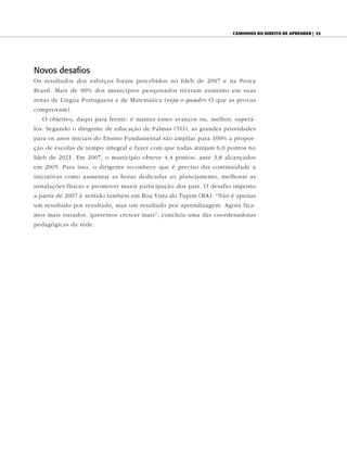 CAminhos do direito de Aprender | 25




Novos desafios
Os resultados dos esforços foram percebidos no Ideb de 2007 e na Prova
Brasil. Mais de 90% dos municípios pesquisados tiveram aumento em suas
notas de Língua Portuguesa e de Matemática (veja o quadro O que as provas
comprovam).
  O objetivo, daqui para frente, é manter esses avanços ou, melhor, superá-
los. Segundo o dirigente de educação de Palmas (TO), as grandes prioridades
para os anos iniciais do Ensino Fundamental são ampliar para 100% a propor-
ção de escolas de tempo integral e fazer com que todas atinjam 6,0 pontos no
Ideb de 2021. Em 2007, o município obteve 4,4 pontos, ante 3,8 alcançados
em 2005. Para isso, o dirigente reconhece que é preciso dar continuidade a
iniciativas como aumentar as horas dedicadas ao planejamento, melhorar as
instalações físicas e promover maior participação dos pais. O desafio imposto
a partir de 2007 é sentido também em Boa Vista do Tupim (BA). “Não é apenas
um resultado por resultado, mas um resultado por aprendizagem. Agora fica-
mos mais ousados, queremos crescer mais”, concluiu uma das coordenadoras
pedagógicas da rede.
 