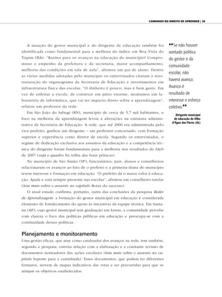 Caminhos do direito de aprender | 29




   A atuação do gestor municipal e do dirigente de educação também foi            {{ Se não houver
identificada como fundamental para a melhora do índice em Boa Vista do            vontade política
Tupim (BA). “Razões para os avanços na educação do município? Compro-             do gestor e da
misso e empenho da prefeitura e da secretaria, maior acompanhamento,
                                                                                  comunidade
melhoria das condições em sala de aula”, afirmou um pai de aluno. Dentre
                                                                                  escolar, não
as várias medidas adotadas pelo município os entrevistados citaram a rees-
                                                                                  haverá avanço.
truturação do organograma da Secretaria de Educação e investimentos em
infraestrutura física das escolas. “O dinheiro é pouco, mas é bem gasto. Em       Avanço é
vez de enfeitar a escola, de construir um pátio enorme, montamos um la-           resultado de
boratório de informática, que vai ter impacto direto sobre a aprendizagem”,       interesse e esforço
relatou um professor da rede.                                                     coletivo.||
   Em São João do Sabugi (RN), município de cerca de 5,7 mil habitantes, o
                                                                                       Dirigente municipal
foco na melhoria da aprendizagem levou a alterações na estrutura adminis-             de educação de Olho
                                                                                    d’Água das Flores (AL)
trativa da Secretaria de Educação. A rede, que até 2006 era administrada pelo
vice-prefeito, ganhou um dirigente – um professor concursado, com formação
superior e experiência como diretor de escola. Segundo os entrevistados, o
regime de dedicação exclusiva aos assuntos da educação e a competência téc-
nica do dirigente foram fundamentais para a melhoria nos resultados do Ideb
de 2007 (veja o quadro Na trilha das boas práticas).
   No município de São Simão (SP), funcionários, pais, alunos e conselheiros
relacionaram os avanços ao fato de o prefeito e a primeira-dama do município
terem interesse e formação em educação. “O prefeito dá o maior valor à educa-
ção. Ajuda e está sempre presente nas escolas”, afirmou um conselheiro tutelar
(leia mais sobre o assunto no capítulo Rotas do sucesso).
   O atual estudo confirma, portanto, outra das conclusões da pesquisa Redes
de Aprendizagem: a formação do gestor municipal em educação é considerada
elemento de fortalecimento do apoio às iniciativas da equipe técnica. Em Santa-
na (AP), cujo gestor municipal tem graduação em Letras, a comunidade percebe
com clareza o foco das políticas públicas em educação e preocupa-se com a
continuidade dessas políticas.


Planejamento e monitoramento
Uma gestão eficaz, que atue como catalisador dos avanços na rede, tem também,
segundo a pesquisa, estreita relação com a elaboração e a constante revisão de
documentos norteadores das ações escolares (leia mais sobre o assunto no ca-
pítulo Suporte para a caminhada). Esses documentos, que podem ter diferentes
formatos, servem de mapas indicativos das rotas a ser percorridas para que se
atinjam os objetivos estabelecidos.
 