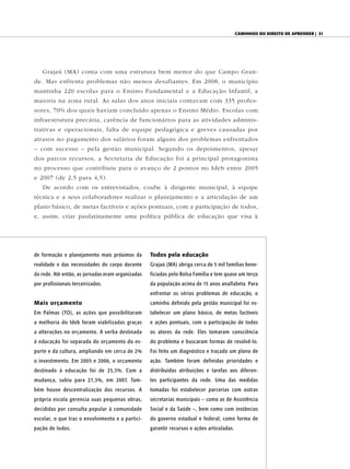 Caminhos do direito de aprender | 31




    Grajaú (MA) conta com uma estrutura bem menor do que Campo Gran-
de. Mas enfrenta problemas não menos desafiantes. Em 2008, o município
mantinha 220 escolas para o Ensino Fundamental e a Educação Infantil, a
maioria na zona rural. As salas dos anos iniciais contavam com 335 profes-
sores, 70% dos quais haviam concluído apenas o Ensino Médio. Escolas com
infraestrutura precária, carência de funcionários para as atividades adminis-
trativas e operacionais, falta de equipe pedagógica e greves causadas por
atrasos no pagamento dos salários foram alguns dos problemas enfrentados
– com sucesso – pela gestão municipal. Segundo os depoimentos, apesar
dos parcos recursos, a Secretaria de Educação foi a principal protagonista
no processo que contribuiu para o avanço de 2 pontos no Ideb entre 2005
e 2007 (de 2,5 para 4,5).
    De acordo com os entrevistados, coube à dirigente municipal, à equipe
técnica e a seus colaboradores realizar o planejamento e a articulação de um
plano básico, de metas factíveis e ações pontuais, com a participação de todos,
e, assim, criar paulatinamente uma política pública de educação que visa à




de formação e planejamento mais próximos da        Todos pela educação
realidade e das necessidades do corpo docente      Grajaú (MA) abriga cerca de 5 mil famílias bene-
da rede. Até então, as jornadas eram organizadas   ficiadas pelo Bolsa Família e tem quase um terço
por profissionais terceirizados.                   da população acima de 15 anos analfabeta. Para
                                                   enfrentar os sérios problemas de educação, o
Mais orçamento                                     caminho definido pela gestão municipal foi es-
Em Palmas (TO), as ações que possibilitaram        tabelecer um plano básico, de metas factíveis
a melhoria do Ideb foram viabilizadas graças       e ações pontuais, com a participação de todos
a alterações no orçamento. A verba destinada       os atores da rede. Eles tomaram consciência
à educação foi separada do orçamento do es-        do problema e buscaram formas de resolvê-lo.
porte e da cultura, ampliando em cerca de 2%       Foi feito um diagnóstico e traçado um plano de
o investimento. Em 2005 e 2006, o orçamento        ação. Também foram definidas prioridades e
destinado à educação foi de 25,3%. Com a           distribuídas atribuições e tarefas aos diferen-
mudança, subiu para 27,3%, em 2007. Tam-           tes participantes da rede. Uma das medidas
bém houve descentralização dos recursos. A         tomadas foi estabelecer parcerias com outras
própria escola gerencia suas pequenas obras,       secretarias municipais – como as de Assistência
decididas por consulta popular à comunidade        Social e da Saúde –, bem como com instâncias
escolar, o que traz o envolvimento e a partici-    do governo estadual e federal, como forma de
pação de todos.                                    garantir recursos e ações articuladas.
 