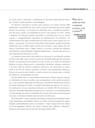 Caminhos do direito de aprender | 33




de escuta atenta, orientação e colaboração da Secretaria Municipal de Educa-      {{Aqui são as
ção, sempre visando garantir a aprendizagem.                                      escolas que estão
   Os diversos educadores ouvidos pela pesquisa em Campo Grande (MS)              se adaptando
salientaram a capacidade de ouvir, tanto do gestor municipal quanto da equipe
                                                                                  aos alunos, e não
técnica da secretaria. “A Secretaria de Educação tem o respaldo do prefeito,
                                                                                  o contrário.||
que deu para a gente a possibilidade de fazer o que precisa ser feito”, afirma
                                                                                     Conselheiro municipal
a dirigente de educação daquele município. A secretaria, por sua vez, presta
                                                                                           de educação de
suporte e acompanhamento sistemático do planejamento, da avaliação e do                    São Simão (SP)

monitoramento das metas estabelecidas em cada escola, numa relação de con-
fiança e autonomia. Os diversos educadores entrevistados naquele município
enfatizaram que recebem amplo suporte da secretaria, numa relação de con-
fiança e autonomia entre o órgão central e as escolas, pautada por abertura,
proximidade e disponibilidade. Segundo depoimentos, “o ponto forte da Secre-
taria Municipal de Educação é ouvir”.
   A condução democrática das políticas de educação é reconhecida também
em Boa Vista (RR), tanto na forte atuação do Conselho Municipal de Educação
quanto na participação das famílias na vida escolar. As escolas do município
mantêm as portas abertas para a comunidade. Atividades culturais, esportivas
e de lazer, além de oficinas e palestras educativas, são oferecidas no contra-
turno e nos fins de semana. Segundo os relatos, essa proximidade reforçou a
relação de parceria entre família e escola na busca de soluções para o desafio
de melhorar a aprendizagem na rede.
   Em São Simão (SP), os entrevistados destacaram a efetiva atuação conjunta
e coordenada de vários conselhos, que acompanham a vida escolar do municí-
pio, como Conselho Municipal de Educação, Conselho de Alimentação Escolar,
Conselho Municipal de Saúde e Conselho Municipal dos Direitos da Criança e
do Adolescente. Já nas entrevistas realizadas em Solidão (PE) foi salientado o
papel do Conselho Municipal de Educação na cobrança, no acompanhamento
e na fiscalização de todas as atividades das escolas, bem como sua participação
em todas as decisões tomadas pela Secretaria de Educação.
   De forma geral, o apoio da gestão municipal à educação nos municípios anali-
sados impulsionou um trabalho coletivo nas redes em prol da garantia da apren-
dizagem, potencializando, assim, os resultados. “Grupo é grupo. Nós nos unimos
de forma integrada e fizemos um esforço conjunto para melhorar a educação”,
sintetizou uma supervisora de São José da Lagoa Tapada (PB).
 