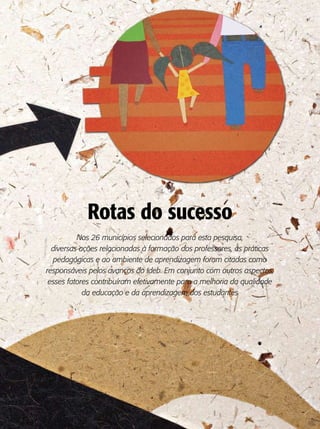 Rotas do sucesso
          Nos 26 municípios selecionados para esta pesquisa,
  diversas ações relacionadas à formação dos professores, às práticas
  pedagógicas e ao ambiente de aprendizagem foram citadas como
responsáveis pelos avanços do Ideb. Em conjunto com outros aspectos,
 esses fatores contribuíram efetivamente para a melhoria da qualidade
            da educação e da aprendizagem dos estudantes
 