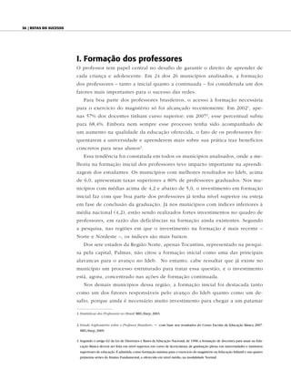 36 | Rotas do sucesso




                        I. Formação dos professores
                        O professor tem papel central no desafio de garantir o direito de aprender de
                        cada criança e adolescente. Em 24 dos 26 municípios analisados, a formação
                        dos professores – tanto a inicial quanto a continuada – foi considerada um dos
                        fatores mais importantes para o sucesso das redes.
                            Para boa parte dos professores brasileiros, o acesso à formação necessária
                        para o exercício do magistério só foi alcançado recentemente. Em 2002 1, ape-
                        nas 57% dos docentes tinham curso superior; em 2007 2, esse percentual subiu
                        para 68,4%. Embora nem sempre esse processo tenha sido acompanhado de
                        um aumento na qualidade da educação oferecida, o fato de os professores fre-
                        quentarem a universidade e aprenderem mais sobre sua prática traz benefícios
                        concretos para seus alunos 3.
                            Essa tendência foi constatada em todos os municípios analisados, onde a me-
                        lhoria na formação inicial dos professores teve impacto importante na aprendi-
                        zagem dos estudantes. Os municípios com melhores resultados no Ideb, acima
                        de 6,0, apresentam taxas superiores a 80% de professores graduados. Nos mu-
                        nicípios com médias acima de 4,2 e abaixo de 5,0, o investimento em formação
                        inicial faz com que boa parte dos professores já tenha nível superior ou esteja
                        em fase de conclusão da graduação. Já nos municípios com índices inferiores à
                        média nacional (4,2), estão sendo realizados fortes investimentos no quadro de
                        professores, em razão das deficiências na formação ainda existentes. Segundo
                        a pesquisa, nas regiões em que o investimento na formação é mais recente –
                        Norte e Nordeste –, os índices são mais baixos.
                            Dos sete estados da Região Norte, apenas Tocantins, representado na pesqui-
                        sa pela capital, Palmas, não citou a formação inicial como uma das principais
                        alavancas para o avanço no Ideb. No entanto, cabe ressaltar que já existe no
                        município um processo estruturado para tratar essa questão, e o investimento
                        está, agora, concentrado nas ações de formação continuada.
                            Nos demais municípios dessa região, a formação inicial foi destacada tanto
                        como um dos fatores responsáveis pelo avanço do Ideb quanto como um de-
                        safio, porque ainda é necessário muito investimento para chegar a um patamar

                        1. Estatísticas dos Professores no Brasil. MEC/Inep, 2003.


                        2. Estudo Exploratório sobre o Professor Brasileiro   –   com base nos resultados do Censo Escolar da Educação Básica 2007.
                          MEC/Inep, 2009.

                        3. Segundo o artigo 62 da Lei de Diretrizes e Bases da Educação Nacional, de 1996, a formação de docentes para atuar na Edu-
                          cação Básica deverá ser feita em nível superior, em curso de licenciatura, de graduação plena, em universidades e institutos
                          superiores de educação. É admitida, como formação mínima para o exercício do magistério na Educação Infantil e nas quatro
                          primeiras séries do Ensino Fundamental, a oferecida em nível médio, na modalidade Normal.
 