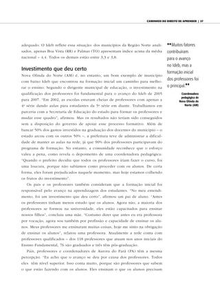 caminhos do diReito de apRendeR | 37




adequado. O Ideb reflete essa situação: dos municípios da Região Norte anali-   {{ Muitos fatores
sados, apenas Boa Vista (RR) e Palmas (TO) apresentam índice acima da média     contribuíram
nacional – 4,4. Todos os demais estão entre 3,3 e 3,8.                          para o avanço
                                                                                no Ideb, mas a
Investimento que deu certo
                                                                                formação inicial
Nova Olinda do Norte (AM) é, no entanto, um bom exemplo de município
                                                                                dos professores foi
com baixo Ideb que encontrou na formação inicial um caminho para melho-
rar o ensino. Segundo o dirigente municipal de educação, o investimento na      o principal.||
qualificação dos professores foi fundamental para o avanço do Ideb de 2005               Coordenadora
                                                                                         pedagógica de
para 2007. “Em 2002, as escolas estavam cheias de professores com apenas a              Nova Olinda do
4 a série dando aulas para estudantes da 5 a série em diante. Trabalhamos em               Norte (AM)

parceria com a Secretaria de Educação do estado para formar os professores e
mudar esse quadro”, afirmou. Mas os resultados não teriam sido conseguidos
sem a disposição do governo de apoiar esse processo formativo. Além de
bancar 50% dos gastos investidos na graduação dos docentes do município – o
estado arcou com os outros 50% –, a prefeitura teve de administrar a dificul-
dade de manter as aulas na rede, já que 90% dos professores participavam do
programa de formação. No entanto, a comunidade reconhece que o esforço
valeu a pena, como revela o depoimento de uma coordenadora pedagógica:
“Quando o prefeito decidiu que todos os professores iriam fazer o curso, foi
uma loucura, porque não sabíamos como proceder com os alunos. De certa
forma, eles foram prejudicados naquele momento, mas hoje estamos colhendo
os frutos do investimento”.
   Os pais e os professores também consideram que a formação inicial foi
responsável pelo avanço na aprendizagem dos estudantes. “No meu entendi-
mento, foi um investimento que deu certo”, afirmou um pai de aluno. “Antes
os professores tinham menos estudo que os alunos. Agora não, a maioria dos
professores se formou na universidade, eles estão capacitados para ensinar
nossos filhos”, concluiu uma mãe. “Costumo dizer que antes eu era professora
por vocação, agora sou também por profissão e capacidade de ensinar os alu-
nos. Meus professores me ensinaram muitas coisas, hoje me sinto na obrigação
de ensinar os alunos”, relatou uma professora. Atualmente a rede conta com
professores qualificados – dos 118 professores que atuam nos anos iniciais do
Ensino Fundamental, 76 são graduados e três têm pós-graduação.
   Pais, professores e coordenadores de Aurora do Pará (PA) têm a mesma
percepção. “Eu acho que o avanço se deu por causa dos professores. Todos
eles têm nível superior. Isso conta muito, porque são professores que sabem
o que estão fazendo com os alunos. Eles ensinam o que os alunos precisam
 