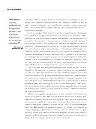38 | Rotas do sucesso




  {{ Percebemos              aprender”, afirmou um pai de aluno. Os professores reconheceram que so-
  que esses                  mente com a graduação aprenderam de fato a ensinar os alunos em sala de

  professores são            aula. “Antes não sabíamos como trabalhar determinados assuntos, meu norte
                             era o livro didático. Foi na universidade que vim a entender sobre educação”,
  bons por meio
                             contou uma professora.
  de nossos filhos,
                                Em Costa Marques (RO), também é grande o reconhecimento do impacto
  que passam                 que a graduação dos professores provocou na educação do município, princi-
  direto no final            palmente em relação à melhoria na prática pedagógica e na aprendizagem dos
  do ano, não têm            estudantes. Os educadores relataram que os conteúdos explorados durante o
  dificuldades.||            estágio supervisionado e as reflexões que fizeram sobre sua prática durante a
          Mãe de aluno de    graduação contribuíram para a melhoria do ensino e da aprendizagem, porque
       Aurora do Pará (PA)   eles aprenderam a aplicar novas técnicas e metodologias. “A formação nos
                             ajudou a valorizar a necessidade de cada criança e passamos a conhecer vários
                             caminhos para chegar à aprendizagem dos alunos”, sintetizou uma professora
                             do município. Por causa da preocupação com a aprendizagem, os professores
                             também têm se envolvido mais em atividades de formação continuada. “Hoje
                             eles solicitam que sejam realizadas oficinas e capacitações de acordo com as
                             necessidades”, afirmou o dirigente de educação do município.
                                E os resultados são percebidos pelos próprios alunos em sala de aula.
                             Para eles, a formação dos professores ajudou a melhorar muito a qualidade
                             da educação. “Eles aprenderam mais e estão ensinando melhor”, contou um
                             estudante do município. E não é só a prática que melhorou. Os depoimentos
                             revelam que os professores estão estimulando as crianças a estudar e ler
                             mais. Os professores também têm buscado mais a participação da família
                             para favorecer a aprendizagem das crianças e dos adolescentes. “Eles solici-
                             tam nossa ajuda, demonstrando que estão mais preparados para comunicar
                             problemas e para cobrar dos pais o que é necessário”, observou uma mãe
                             de aluna do município.
                                Infelizmente, segundo a pesquisa, essa é uma realidade ainda distante em
                             muitos municípios do país. Dos nove municípios pesquisados na Região Nor-
                             deste, três ainda encontram-se com Ideb abaixo da média nacional e necessitam
                             de investimento significativo na formação inicial. Aquidabã (SE), que teve o pior
                             índice do estado em 2005 (1,0) e avançou em 2007 para 3,0, é um bom exemplo
                             disso. Dos 291 docentes do município, somente 164 tinham curso superior na
                             ocasião da pesquisa. Entretanto, os esforços feitos nos últimos três anos para
                             melhorar a situação já tiveram reflexos nos resultados da rede, como mostra a
                             evolução no Ideb. Além disso, boa parte dos professores leigos está cursando o
                             Ensino Superior, em geral por meio de cursos a distância.
 