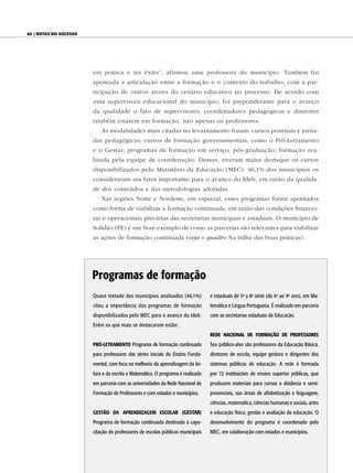 40 | Rotas do sucesso




                        em prática e ter êxito”, afirmou uma professora do município. Também foi
                        apontada a articulação entre a formação e o contexto do trabalho, com a par-
                        ticipação de outros atores do cenário educativo no processo. De acordo com
                        uma supervisora educacional do município, foi preponderante para o avanço
                        da qualidade o fato de supervisores, coordenadores pedagógicos e diretores
                        também estarem em formação, não apenas os professores.
                            As modalidades mais citadas no levantamento foram: cursos pontuais e jorna-
                        das pedagógicas; cursos de formação governamentais, como o Pró-Letramento
                        e o Gestar; programas de formação em serviço; pós-graduação; formação rea-
                        lizada pela equipe de coordenação. Dessas, tiveram maior destaque os cursos
                        disponibilizados pelo Ministério da Educação (MEC): 46,1% dos municípios os
                        consideraram um fator importante para o avanço do Ideb, em razão da qualida-
                        de dos conteúdos e das metodologias adotadas.
                            Nas regiões Norte e Nordeste, em especial, esses programas foram apontados
                        como forma de viabilizar a formação continuada, em razão das condições financei-
                        ras e operacionais precárias das secretarias municipais e estaduais. O município de
                        Solidão (PE) é um bom exemplo de como as parcerias são relevantes para viabilizar
                        as ações de formação continuada (veja o quadro Na trilha das boas práticas).




                        Programas de formação
                        Quase metade dos municípios analisados (46,1%)           e estaduais de 5a a 8a série (do 6o ao 9o ano), em Ma-
                        citou a importância dos programas de formação            temática e Língua Portuguesa. É realizado em parceria
                        disponibilizados pelo MEC para o avanço do Ideb.         com as secretarias estaduais de Educação.
                        Entre os que mais se destacaram estão:
                                                                                 Rede NACiONAL de FORMAçãO de PROFessORes
                        PRÓ-LeTRAMeNTO Programa de formação continuada           Seu público-alvo são professores da Educação Básica,
                        para professores das séries iniciais do Ensino Funda-    diretores de escola, equipe gestora e dirigentes dos
                        mental, com foco na melhoria da aprendizagem da lei-     sistemas públicos de educação. A rede é formada
                        tura e da escrita e Matemática. O programa é realizado   por 72 instituições de ensino superior públicas, que
                        em parceria com as universidades da Rede Nacional de     produzem materiais para cursos a distância e semi-
                        Formação de Professores e com estados e municípios.      presenciais, nas áreas de alfabetização e linguagem,
                                                                                 ciências, matemática, ciências humanas e sociais, artes
                        GesTãO dA APReNdizAGeM esCOLAR (GesTAR)                  e educação física, gestão e avaliação da educação. O
                        Programa de formação continuada destinado à capa-        desenvolvimento do programa é coordenado pelo
                        citação de professores de escolas públicas municipais    MEC, em colaboração com estados e municípios.
 
