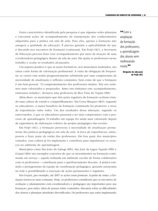 caminhos do diReito de apRendeR | 41




   Outra característica identificada pela pesquisa é que algumas redes planejam         {{ Com a
e executam ações de acompanhamento da transposição dos conhecimentos                    ampliação
adquiridos para a prática em sala de aula. Para elas, apenas a formação não             da formação
assegura a qualidade da educação. É preciso garantir a aplicabilidade do que
                                                                                        dos professores,
é discutido nos encontros de formação continuada. Em Feijó (AC), a Secretaria
                                                                                        a aprendizagem
de Educação procura fazer esse acompanhamento por meio da atuação de uma
coordenadora pedagógica dentro da sala de aula. Ela ajuda os professores nesse
                                                                                        dos alunos vem
trabalho e avalia os resultados alcançados.                                             melhorando
   Um aspecto positivo é que as ações formativas, nos municípios analisados, são        muito.||
vistas como forma de valorização profissional. A visão da obrigação de frequen-           dirigente de educação
tar os cursos está sendo progressivamente substituída por uma compreensão da                       de Feijó (AC)

necessidade de atualização e reflexão constantes, bem como de que a formação
é um bem pessoal. “O comprometimento dos professores mudou. Nós nos senti-
mos mais valorizados e preparados. Antes não tínhamos este acompanhamento,
estávamos isolados”, declarou uma professora de Boa Vista do Tupim (BA).
   Além disso, os municípios que têm ações regulares de formação acabam crian-
do uma cultura de estudo e compartilhamento. Em Costa Marques (RO), segundo
os educadores, o maior benefício da formação continuada foi promover a troca
de experiências entre todos. Um dos resultados dessa interação, segundo os
entrevistados, é que os educadores passaram a ter mais compromisso com o pro-
cesso de aprendizagem. O trabalho em equipe foi ainda mais valorizado depois
da experiência de elaboração coletiva do projeto pedagógico das escolas.
   Em Feijó (AC), a formação provocou a necessidade de atualização perma-
nente das práticas pedagógicas em sala de aula. A troca de experiências, então,
passou a fazer parte da rotina dos professores. Em boa parte dos municípios
visitados, essa cultura já foi implantada e contribuiu para impulsionar os avan-
ços no ambiente de aprendizagem.
   Municípios como São João do Sabugi (RN), São José da Lagoa Tapada (PB) e
Grajaú (MA) são exemplos concretos de que os investimentos na formação conti-
nuada em serviço – aquela realizada em ambiente escolar de forma colaborativa
com os professores – contribuem para o aperfeiçoamento docente. A prática esti-
mula o protagonismo da equipe de coordenação pedagógica, gerando autonomia
na rede e possibilitando a execução de ações permanentes e regulares.
   Em Grajaú, por exemplo, até 2007 as ações eram pontuais. A partir de então, a for-
mação tornou-se mais constante. Hoje, os professores consideram que os encontros de
avaliação e planejamento com coordenadores e pedagogos são importantes para sua
formação, pois neles, além de pensar sobre conteúdos, discutem sobre as dificuldades
dos alunos e planejam atividades diversificadas. Os professores que estão implantando
 