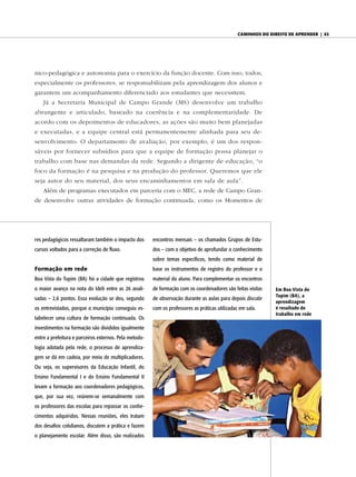 caminhos do diReito de apRendeR | 43




nico-pedagógica e autonomia para o exercício da função docente. Com isso, todos,
especialmente os professores, se responsabilizam pela aprendizagem dos alunos e
garantem um acompanhamento diferenciado aos estudantes que necessitem.
    Já a Secretaria Municipal de Campo Grande (MS) desenvolve um trabalho
abrangente e articulado, baseado na coerência e na complementaridade. De
acordo com os depoimentos de educadores, as ações são muito bem planejadas
e executadas, e a equipe central está permanentemente alinhada para seu de-
senvolvimento. O departamento de avaliação, por exemplo, é um dos respon-
sáveis por fornecer subsídios para que a equipe de formação possa planejar o
trabalho com base nas demandas da rede. Segundo a dirigente de educação, “o
foco da formação é na pesquisa e na produção do professor. Queremos que ele
seja autor do seu material, dos seus encaminhamentos em sala de aula”.
    Além de programas executados em parceria com o MEC, a rede de Campo Gran-
de desenvolve outras atividades de formação continuada, como os Momentos de




res pedagógicos ressaltaram também o impacto dos        encontros mensais – os chamados Grupos de Estu-
cursos voltados para a correção de fluxo.               dos – com o objetivo de aprofundar o conhecimento
                                                        sobre temas específicos, tendo como material de
Formação em rede                                        base os instrumentos de registro do professor e o
Boa Vista do Tupim (BA) foi a cidade que registrou      material do aluno. Para complementar os encontros
o maior avanço na nota do Ideb entre as 26 anali-       de formação com os coordenadores são feitas visitas     Em Boa Vista do
                                                                                                                Tupim (BA), a
sadas – 2,6 pontos. Essa evolução se deu, segundo       de observação durante as aulas para depois discutir
                                                                                                                aprendizagem
os entrevistados, porque o município conseguiu es-      com os professores as práticas utilizadas em sala.      é resultado de
                                                                                                                trabalho em rede
tabelecer uma cultura de formação continuada. Os
investimentos na formação são divididos igualmente
entre a prefeitura e parceiros externos. Pela metodo-
logia adotada pela rede, o processo de aprendiza-
gem se dá em cadeia, por meio de multiplicadores.
Ou seja, os supervisores da Educação Infantil, do
Ensino Fundamental I e do Ensino Fundamental II
levam a formação aos coordenadores pedagógicos,
que, por sua vez, reúnem-se semanalmente com
os professores das escolas para repassar os conhe-
cimentos adquiridos. Nessas reuniões, eles tratam
dos desafios cotidianos, discutem a prática e fazem
o planejamento escolar. Além disso, são realizados
 