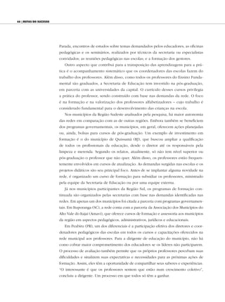 44 | Rotas do sucesso




                        Parada, encontros de estudos sobre temas demandados pelos educadores; as oficinas
                        pedagógicas e os seminários, realizados por técnicos da secretaria ou especialistas
                        convidados; as reuniões pedagógicas nas escolas; e a formação dos gestores.
                           Outro aspecto que contribui para a transposição das aprendizagens para a prá-
                        tica é o acompanhamento sistemático que os coordenadores das escolas fazem do
                        trabalho dos professores. Além disso, como todos os professores do Ensino Funda-
                        mental são graduados, a Secretaria de Educação tem investido na pós-graduação,
                        em parceria com as universidades da capital. O currículo desses cursos privilegia
                        a prática do professor, sendo construído com base nas demandas da rede. O foco
                        é na formação e na valorização dos professores alfabetizadores – cujo trabalho é
                        considerado fundamental para o desenvolvimento das crianças na escola.
                           Nos municípios da Região Sudeste analisados pela pesquisa, há maior autonomia
                        das redes em comparação com as de outras regiões. Embora também se beneficiem
                        dos programas governamentais, os municípios, em geral, oferecem ações planejadas
                        ou, ainda, bolsas para cursos de pós-graduação. Um exemplo de investimento em
                        formação é o do município de Quissamã (RJ), que buscou ampliar a qualificação
                        de todos os profissionais da educação, desde o diretor até os responsáveis pela
                        limpeza e merenda. Segundo os relatos, atualmente, só não tem nível superior ou
                        pós-graduação o professor que não quer. Além disso, os professores estão frequen-
                        temente envolvidos em cursos de atualização. As demandas surgidas nas escolas e os
                        projetos didáticos são seu principal foco. Antes de se implantar alguma novidade na
                        rede, é organizado um curso de formação para subsidiar os professores, ministrado
                        pela equipe da Secretaria de Educação ou por uma equipe externa.
                           Já nos municípios participantes da Região Sul, os programas de formação con-
                        tinuada são organizados pelas secretarias com base nas demandas identificadas nas
                        redes. Em apenas um dos municípios foi citada a parceria com programas governamen-
                        tais. Em Ituporanga (SC), a rede conta com a parceria da Associação dos Municípios do
                        Alto Vale do Itajaí (Amavi), que oferece cursos de formação e assessoria aos municípios
                        da região em aspectos pedagógicos, administrativos, jurídicos e educacionais.
                           Em Peabiru (PR), um dos diferenciais é a participação efetiva dos diretores e coor-
                        denadores pedagógicos das escolas em todos os cursos e capacitações oferecidos na
                        rede municipal aos professores. Para a dirigente de educação do município, não há
                        como cobrar maior comprometimento dos educadores se os líderes não participarem.
                        O processo de avaliação também permite que os próprios professores percebam suas
                        dificuldades e sinalizem suas expectativas e necessidades para as próximas ações de
                        formação. Assim, eles têm a oportunidade de compartilhar seus saberes e experiências.
                        “O interessante é que os professores sentem que estão num crescimento coletivo”,
                        concluiu a dirigente. Um processo em que todos só têm a ganhar.
 