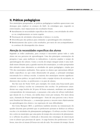 caminhos do diReito de apRendeR | 45




II. Práticas pedagógicas
Nos municípios pesquisados, as práticas pedagógicas também apareceram com
destaque para explicar os avanços do Ideb. As estratégias que, segundo os
entrevistados, mais impactaram nos resultados foram:
v Atendimento às necessidades específicas dos alunos, com atividades de refor-
  ço ou complementares ao turno regular.
v Priorização de atividades relacionadas à leitura e à escrita.
v Diversificação das práticas para estimular a aprendizagem dos estudantes.
v Monitoramento das ações e dos resultados, por meio de um acompanhamen-
  to contínuo do desempenho dos alunos.


Atenção às necessidades específicas dos alunos
Segundo as redes analisadas, para avançar é necessário apoiar todo e cada
aluno em seu percurso de aprendizagem. Uma das principais constatações da
pesquisa é que, para melhorar os indicadores, é preciso ampliar o tempo de
aprendizagem dos alunos. Como a escola de tempo integral ainda é uma reali-
dade muito distante para a grande maioria dos municípios, as redes pesquisadas
têm adotado como alternativa as atividades de apoio pedagógico, citadas por
73% dos municípios analisados. Para apoiar os alunos que apresentam dificul-
dades específicas ou que estão distanciados do grupo, a principal estratégia
encontrada foi o reforço escolar. A maioria dos municípios investe significati-
vamente nessa prática, na qual envolve toda a equipe técnica da secretaria, os
diretores das escolas, os professores e os pais de alunos.
   Em São Luiz do Norte (GO), por exemplo, foi criada uma força-tarefa para
oferecer o reforço escolar no contraturno das escolas. Os professores esten-
deram sua carga horária de 30 para 40 horas semanais, mediante um aumento
correspondente de remuneração, e passaram a dar aulas de reforço individual,
que duram de 2 a 3 horas, em média duas vezes por semana. Por meio dessa
ação, chamada de Projeto Aprendizagem – fruto de uma parceria com a Secre-
taria Estadual de Educação –, o município passou a investir mais objetivamente
na aprendizagem dos alunos e na superação de suas dificuldades.
   Em Costa Marques (RO), a prefeitura também investiu na remuneração do
quadro docente para permitir que os professores possam se dedicar ao reforço
escolar e às atividades de planejamento pedagógico. O reforço escolar é levado
tão a sério no município que uma parte do tempo dos encontros de planejamen-
to e reflexão da prática é dedicada à discussão das estratégias de intervenção
com os alunos que precisam de apoio. A carga horária dos professores é de 40
horas, mas eles só atuam 20 horas em sala de aula. No restante do tempo, fazem
 