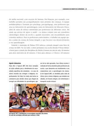 caminhos do diReito de apRendeR | 47




da média nacional, com exceção de Santana. Em Pejuçara, por exemplo, esse
trabalho permitiu um acompanhamento mais próximo das crianças. A equipe
multidisciplinar é formada por psicóloga, psicopedagoga, uma professora que
atua no laboratório de aprendizagem, outra no laboratório de Educação Física,
além de aulas de reforço ministradas por professores de diferentes áreas. Há
ainda um serviço de apoio à saúde – os alunos contam com um consultório
odontológico dentro da escola e, quando necessário, são encaminhados para
consultas médicas. Para os professores entrevistados, o trabalho em equipe aju-
da a cuidar da criança de forma integral, o que favorece seu desenvolvimento
e sua aprendizagem.
    Somente o município de Palmas (TO) indicou a jornada integral como fator de
avanço no Ideb. Na sua rede, o aluno permanece na escola durante 8 horas diárias:
4 horas para o estudo das disciplinas do Núcleo Comum em sala de aula; 40 minutos
para dois intervalos de 20 minutos; 1 hora para almoço; e 3 horas e 20 minutos




Apoio intensivo                                        sar de ter sido aprovados. Esse reforço escolar é
Feijó (AC) e Sapezal (MT) têm bons exemplos            realizado de forma voluntária pelos professores da
de ações voltadas para o atendimento de neces-         escola, o que demonstra seu envolvimento e seu
sidades específicas dos estudantes – no caso, de       compromisso com a aprendizagem dos alunos.
alunos oriundos dos seringais e indígenas, res-        Já em Sapezal (MT), os atendidos pelas aulas de
pectivamente. Em Feijó, foi criada uma turma no        reforço são os alunos indígenas, que estudam aos
contraturno para atender alunos que chegam do          sábados, em horário integral, com alimentação e
seringal com dificuldades de aprendizagem, ape-        transporte escolar inclusos.




em sapezal, MT, o atendimento às necessidades específicas dos alunos
foi uma das estratégias utilizadas para melhorar o ideb
 