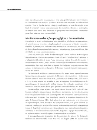 54 | Rotas do sucesso




                        mais importantes entre os executados pela rede, por fortalecer o envolvimento
                        da comunidade com a escola por meio de atividades realizadas no contraturno
                        escolar. “Com o Escola Aberta, crianças, adolescentes e pais têm aonde ir no
                        final de semana”, contou uma funcionária do município. Mesmo as instituições
                        de ensino que ainda não aderiram ao programa estão buscando alternativas
                        para abrir a escola para a comunidade.


                        Monitoramento das ações pedagógicas e dos resultados
                        Em relação às ações pedagógicas e seus resultados, três fatores se destacaram,
                        de acordo com a pesquisa: a implantação de sistemas de avaliação e monito-
                        ramento, a presença de coordenadores nas escolas e a utilização das matrizes
                        da Prova Brasil como diagnóstico para o planejamento dos conteúdos e das
                        atividades e o seu acompanhamento.
                           Como na publicação Redes de Aprendizagem – Boas Práticas de Municípios
                        Que Garantem o Direito de Aprender (2008 – UNICEF/Undime/MEC), em que a
                        avaliação foi identificada como “uma ferramenta efetiva de estabelecimento e
                        cumprimento de metas”, nesta análise os municípios também reconhecem essa
                        necessidade. Para isso, articulam o sistema de avaliação, o monitoramento das
                        ações e o planejamento pedagógico, de forma a focar diretamente nas necessi-
                        dades dos alunos.
                           Os sistemas de avaliação e monitoramento das ações foram apontados como
                        fatores importantes para o aumento do Ideb por oito municípios – todos com
                        índices acima da média nacional, de 4,2, com exceção de Feijó (AC), cujo índice
                        é 3,3 –, o que mostra sua relevância para a conquista de melhores níveis de
                        aprendizagem. A maioria deles utiliza sistemas de avaliação municipais e/ou
                        estaduais, além da Prova Brasil, para garantir o monitoramento das metas.
                           Um exemplo é o que acontece no município de Recreio (MG), onde são rea-
                        lizadas avaliações diagnósticas e há cobrança permanente por resultados, com
                        base em ações articuladas com o desempenho dos estudantes (veja o quadro Na
                        trilha das boas práticas). Essa articulação também se evidencia nas escolas da
                        rede de Campo Grande (MS). Cada aluno tem um registro dos seus processos
                        de aprendizagem, além de fichas de acompanhamento, nas quais constam os
                        aspectos a melhorar e as providências que professores e equipe técnica deverão
                        tomar. O diagnóstico contínuo serve de parâmetro para o atendimento imediato,
                        assim que as necessidades são identificadas. Segundo a equipe de coordenação,
                        os registros são reconhecidos por todos como úteis ao trabalho.
                           O acompanhamento sistemático do desempenho dos alunos foi destacado
                        também em Altaneira (CE) e em Boa Vista do Tupim (BA). De acordo com
 