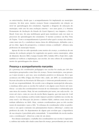 caminhos do diReito de apRendeR | 55




os entrevistados, desde que o acompanhamento foi implantado no município
cearense, há dois anos, muitos avanços foram conquistados em relação ao
nível de aprendizagem dos estudantes. Segundo a dirigente de educação do
município, todo ano há uma avaliação externa – nos anos pares, é o Sistema
Permanente de Avaliação do Estado do Ceará (Spaece); nos ímpares, a Prova
Brasil. Com isso, há uma mobilização geral para monitorar cada vez mais os
processos de aprendizagem dos estudantes. O mesmo acontece em Boa Vista
do Tupim. “Com o acompanhamento é possível saber qual o avanço dos alunos,
como num raio X, e estabelecer metas claras de alfabetização, definidas com o
pé no chão. Agora há perspectiva, o número retrata a realidade”, afirmou uma
professora do município baiano.
   Apesar de não ter sido apontada como motivo de avanço, a existência de um
sistema de avaliação próprio foi registrada em quatro outros municípios, além
de Altaneira: Recreio (MG), Campo Grande (MT), Solidão (PE) e Feijó (AC), onde
também se verificou a implantação, nas escolas, de uma cultura de acompanha-
mento da aprendizagem dos alunos.


Presença e acompanhamento marcantes
Já a presença do coordenador pedagógico nas escolas foi citada por 34% dos
municípios pesquisados como fator de avanço. Nesses municípios, essa presen-
ça é mais recente e, por isso, seus resultados positivos se destacam. Foi o que
aconteceu em Olho d’Água das Flores (AL), onde, até 2005, os coordenadores
ficavam alocados na Secretaria de Educação e visitavam periodicamente a esco-
la sob sua responsabilidade. De acordo com a dirigente municipal de educação,
a mudança deles para as escolas foi radical e em alguns casos houve até resis-
tência – as salas dos coordenadores tiveram de ser eliminadas e substituídas por
uma mesa de reunião. Hoje, há um coordenador por turno, em cada escola – às
vezes até cinco, como no caso da escola Maria Augusta, que tem mais de 2 mil
alunos. E essa mudança acabou tendo impacto positivo também nas escolas da
zona rural e de Educação de Jovens e Adultos (EJA), embora essas áreas não
tenham influência no Ideb. Hoje, existem coordenadores para as três escolas
rurais do município e para a EJA. “A cobrança do coordenador sobre os profes-
sores e seu apoio constante nos planejamentos fazem a diferença”, contou um
professor da rede. Os depoimentos de alguns pais revelam que a importância
de sua atuação é percebida pela comunidade: “A mentalidade da escola mudou
com a coordenação”, observou a mãe de um aluno.
   Nos demais municípios, o trabalho dos coordenadores nas escolas é expressivo
e, embora não tenha sido citado como fator de avanço, provavelmente por ser uma
 