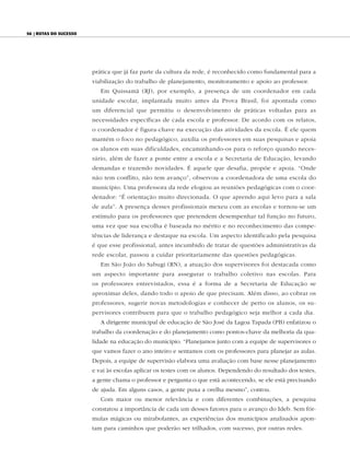 56 | Rotas do sucesso




                        prática que já faz parte da cultura da rede, é reconhecido como fundamental para a
                        viabilização do trabalho de planejamento, monitoramento e apoio ao professor.
                           Em Quissamã (RJ), por exemplo, a presença de um coordenador em cada
                        unidade escolar, implantada muito antes da Prova Brasil, foi apontada como
                        um diferencial que permitiu o desenvolvimento de práticas voltadas para as
                        necessidades específicas de cada escola e professor. De acordo com os relatos,
                        o coordenador é figura-chave na execução das atividades da escola. É ele quem
                        mantém o foco no pedagógico, auxilia os professores em suas pesquisas e apoia
                        os alunos em suas dificuldades, encaminhando-os para o reforço quando neces-
                        sário, além de fazer a ponte entre a escola e a Secretaria de Educação, levando
                        demandas e trazendo novidades. É aquele que desafia, propõe e apoia. “Onde
                        não tem conflito, não tem avanço”, observou a coordenadora de uma escola do
                        município. Uma professora da rede elogiou as reuniões pedagógicas com o coor-
                        denador: “É orientação muito direcionada. O que aprendo aqui levo para a sala
                        de aula”. A presença desses profissionais mexeu com as escolas e tornou-se um
                        estímulo para os professores que pretendem desempenhar tal função no futuro,
                        uma vez que sua escolha é baseada no mérito e no reconhecimento das compe-
                        tências de liderança e destaque na escola. Um aspecto identificado pela pesquisa
                        é que esse profissional, antes incumbido de tratar de questões administrativas da
                        rede escolar, passou a cuidar prioritariamente das questões pedagógicas.
                           Em São João do Sabugi (RN), a atuação dos supervisores foi destacada como
                        um aspecto importante para assegurar o trabalho coletivo nas escolas. Para
                        os professores entrevistados, essa é a forma de a Secretaria de Educação se
                        aproximar deles, dando todo o apoio de que precisam. Além disso, ao cobrar os
                        professores, sugerir novas metodologias e conhecer de perto os alunos, os su-
                        pervisores contribuem para que o trabalho pedagógico seja melhor a cada dia.
                           A dirigente municipal de educação de São José da Lagoa Tapada (PB) enfatizou o
                        trabalho da coordenação e do planejamento como pontos-chave da melhoria da qua-
                        lidade na educação do município. “Planejamos junto com a equipe de supervisores o
                        que vamos fazer o ano inteiro e sentamos com os professores para planejar as aulas.
                        Depois, a equipe de supervisão elabora uma avaliação com base nesse planejamento
                        e vai às escolas aplicar os testes com os alunos. Dependendo do resultado dos testes,
                        a gente chama o professor e pergunta o que está acontecendo, se ele está precisando
                        de ajuda. Em alguns casos, a gente puxa a orelha mesmo”, contou.
                           Com maior ou menor relevância e com diferentes combinações, a pesquisa
                        constatou a importância de cada um desses fatores para o avanço do Ideb. Sem fór-
                        mulas mágicas ou mirabolantes, as experiências dos municípios analisados apon-
                        tam para caminhos que poderão ser trilhados, com sucesso, por outras redes.
 