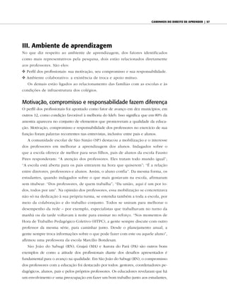 caminhos do diReito de apRendeR | 57




III. Ambiente de aprendizagem
No que diz respeito ao ambiente de aprendizagem, dos fatores identificados
como mais representativos pela pesquisa, dois estão relacionados diretamente
aos professores. São eles:
v Perfil dos profissionais: sua motivação, seu compromisso e sua responsabilidade.
v Ambiente colaborativo: a existência de troca e apoio mútuo.
   Os demais estão ligados ao relacionamento das famílias com as escolas e às
condições de infraestrutura dos colégios.


Motivação, compromisso e responsabilidade fazem diferença
O perfil dos profissionais foi apontado como fator de avanço em dez municípios; em
outros 12, como condição favorável à melhoria do Ideb. Isso significa que em 80% da
amostra apareceu no conjunto de elementos que promoveram a qualidade da educa-
ção. Motivação, compromisso e responsabilidade dos professores no exercício de sua
função foram palavras recorrentes nas entrevistas, inclusive entre pais e alunos.
   A comunidade escolar de São Simão (SP) destacou a mobilização e o interesse
dos professores em melhorar a aprendizagem dos alunos. Indagados sobre o
que a escola oferece de melhor para seus filhos, pais de alunos da escola Fausto
Pires responderam: “A atenção dos professores. Eles tratam todo mundo igual”;
“A escola está aberta para os pais entrarem na hora que quiserem”; “É a relação
entre diretores, professores e alunos. Assim, o aluno confia”. Da mesma forma, os
estudantes, quando indagados sobre o que mais gostavam na escola, afirmaram
sem titubear: “Dos professores, de quem trabalha”; “Da união, aqui é um por to-
dos, todos por um”. Na opinião dos professores, essa mobilização se concretizava
não só na dedicação à sua própria turma, se estendia também a toda a escola, por
meio da colaboração e do trabalho conjunto. Todos se uniram para melhorar o
desempenho da rede – por exemplo, especialistas que trabalhavam no turno da
manhã ou da tarde voltavam à noite para ensinar no reforço. “Nos momentos de
Hora de Trabalho Pedagógico Coletivo (HTPC), a gente sempre discute com outro
professor da mesma série, para caminhar junto. Desde o planejamento anual, a
gente sempre troca informações sobre o que pode fazer com este ou aquele aluno”,
afirmou uma professora da escola Marcilio Bondesan.
   São João do Sabugi (RN), Grajaú (MA) e Aurora do Pará (PA) são outros bons
exemplos de como a atitude dos profissionais diante dos desafios apresentados é
fundamental para o avanço na qualidade. Em São João do Sabugi (RN), o compromisso
dos professores com a educação foi destacado por todos: gestores, coordenadores pe-
dagógicos, alunos, pais e pelos próprios professores. Os educadores revelaram que há
um envolvimento e uma preocupação em fazer um bom trabalho junto aos estudantes,
 