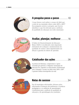 4 | ÍndiCe




             A pesquisa passo a passo .............................. 10
             “A que fatores você atribui o avanço do Ideb que
             a rede de seu município obteve entre 2005 e 2007?”
             Essa pergunta norteou a pesquisa, que buscou
             identificar o que foi relevante para a melhoria
             da qualidade da educação nas redes municipais




             Avaliar, planejar, melhorar ..........................16
             O Índice de Desenvolvimento da Educação
             Básica (Ideb) é reconhecido como importante
             instrumento de avaliação e monitoramento da
             qualidade do ensino e fator impulsionador em
             direção à garantia do direito de aprender




             Catalisador das ações ............................................ 26
             A postura de liderança, compromisso e apoio
             assumida por gestores e dirigentes municipais de
             educação foi, segundo os entrevistados, fundamental
             para conseguir o avanço no Ideb entre 2005 e 2007
             e garantir melhor desempenho da rede




             Rotas do sucesso                 ...........................................................   34
             Nos 26 municípios selecionados, diversas ações
             relacionadas à formação dos professores, às práticas
             pedagógicas e ao ambiente de aprendizagem
             contribuíram para a melhoria da qualidade da
             educação e da aprendizagem dos estudantes
 
