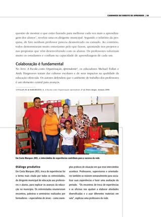 caminhos do diReito de apRendeR | 59




questão de mostrar o que estão fazendo para melhorar cada vez mais a aprendiza-
gem dos alunos”, revelou uma ex-dirigente municipal. Segundo o relatório da pes-
quisa, de fato nenhum professor parecia desmotivado ou cansado. Ao contrário,
todos demonstraram muito entusiasmo pelo que fazem, apostando nos projetos e
nas propostas que vêm desenvolvendo com os alunos. Os professores valorizam
muito os estudantes e confiam na capacidade de aprendizagem de cada um.


Colaboração é fundamental
No livro A Escola como Organização Aprendente4, os educadores Michael Fullan e
Andy Hargreaves tratam das culturas escolares e de seus impactos na qualidade da
educação oferecida. Os autores defendem que o ambiente de trabalho dos professores
é um elemento central para avanços.

4 FULLAN, M. & HARGREAVES, A. A Escola como Organização Aprendente. 2a ed. Porto Alegre, Artmed, 2000.




em Costa Marques (RO), o intercâmbio de experiências contribuiu para o sucesso da rede



Diálogo produtivo                                        plos práticos de situação em que esse intercâmbio
Em Costa Marques (RO), troca de experiências foi         acontece. Professores, supervisores e orientado-
o termo mais citado por todos os entrevistados,          res também se reúnem semanalmente para socia-
do dirigente municipal de educação aos professo-         lizar suas experiências e fazer uma avaliação do
res e alunos, para explicar os avanços da educa-         período. “Os encontros de troca de experiências
ção no município. Os entrevistados enumeraram            e as oficinas nos ajudam a elaborar atividades
encontros, palestras e seminários realizados por         diversificadas e a usar diferentes materiais em
formadores – especialistas de áreas – como exem-         sala”, explicou uma professora da rede.
 