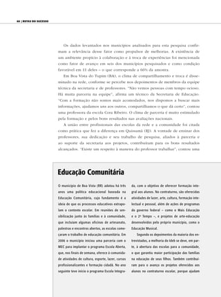 60 | Rotas do sucesso




                           Os dados levantados nos municípios analisados para esta pesquisa confir-
                        mam a relevância desse fator como propulsor de melhorias. A existência de
                        um ambiente propício à colaboração e à troca de experiências foi mencionada
                        como fator de avanço em seis dos municípios pesquisados e como condição
                        favorável em 11 deles – o que corresponde a 66% da amostra.
                           Em Boa Vista do Tupim (BA), o clima de compartilhamento e troca é disse-
                        minado na rede, conforme se percebe nos depoimentos de membros da equipe
                        técnica da secretaria e de professores. “Não vemos pessoas com tempo ocioso.
                        Há muita parceria na equipe”, afirma um técnico da Secretaria de Educação.
                        “Com a formação não somos mais acomodados, nos dispomos a buscar mais
                        informações, ajudamos uns aos outros, compartilhamos o que dá certo”, contou
                        uma professora da escola Cora Ribeiro. O clima de parceria é muito estimulado
                        pela formação e pelos bons resultados nas avaliações nacionais.
                           A união entre profissionais das escolas da rede e a comunidade foi citada
                        como prática que fez a diferença em Quissamã (RJ). A vontade de ensinar dos
                        professores, sua dedicação e seu trabalho de pesquisa, aliados à parceria e
                        ao suporte da secretaria aos projetos, contribuíram para os bons resultados
                        alcançados. “Existe um respeito à maneira do professor trabalhar”, contou uma




                        educação Comunitária
                        O município de Boa Vista (RR) adotou há três       da, com o objetivo de oferecer formação inte-
                        anos uma política educacional baseada na           gral aos alunos. No contraturno, são oferecidas
                        Educação Comunitária, cujo fundamento é a          atividades de lazer, arte, cultura, formação inte-
                        ideia de que os processos educativos extrapo-      lectual e pessoal, além de ações de programas
                        lam o contexto escolar. Em reuniões de sen-        do governo federal – como o Mais Educação
                        sibilização junto às famílias e à comunidade,      e o 2 o Tempo –, e projetos de arte-educação
                        que incluíam algumas oficinas de artesanato,       desenvolvidos pelo próprio município, como o
                        palestras e encontros abertos, as escolas come-    Educação Musical.
                        çaram o trabalho de educação comunitária. Em          Segundo os depoimentos da maioria dos en-
                        2006 o município iniciou uma parceria com o        trevistados, a melhoria do Ideb se deve, em par-
                        MEC para implantar o programa Escola Aberta,       te, à abertura das escolas para a comunidade,
                        que, nos finais de semana, oferece à comunida-     o que garantiu maior participação das famílias
                        de atividades de cultura, esporte, lazer, cursos   na educação de seus filhos. Também contribuí-
                        profissionalizantes e formação cidadã. No ano      ram para o avanço os projetos oferecidos aos
                        seguinte teve início o programa Escola Integra-    alunos no contraturno escolar, porque ajudam
 